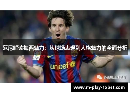 范尼解读梅西魅力：从球场表现到人格魅力的全面分析