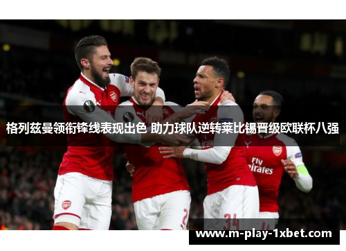 格列兹曼领衔锋线表现出色 助力球队逆转莱比锡晋级欧联杯八强
